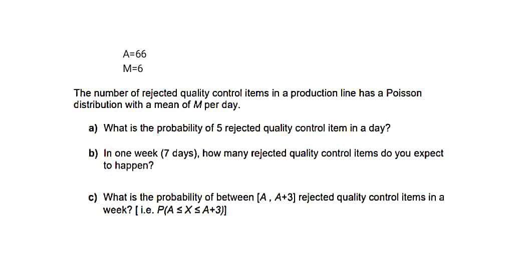 A=66
M=6
The number of rejected quality control items in a production line has a Poisson
distribution with a mean of M per day.
a) What is the probability of 5 rejected quality control item in a day?
b) In one week (7 days), how many rejected quality control items do you expect
to happen?
c) What is the probability of between [A, A+3] rejected quality control items in a
week? [ i.e. P(A SXSA+3)]
