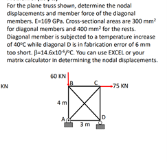 For the plane truss shown, determine the nodal
displacements and member force of the diagonal
members. E169 GPa. Cross-sectional areas are 300 mm?
for diagonal members and 400 mm? for the rests.
Diagonal member is subjected to a temperature increase
of 40°C while diagonal D is in fabrication error of 6 mm
too short. B=14.6x10*PC. You can use EXCEL or your
matrix calculator in determining the nodal displacements.
60 KN
KN
+75 KN
4 m
Ad
3m
