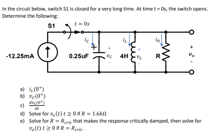 In the circuit below, switch S1 is closed for a very long time. At time t = Os, the switch opens.
Determine the following:
S1
t = Os
ic
iR
-12.25mA
0.25uF
4H
vo
a) i̟(0*)
b) vc(0*)
dvc(0*)
c)
dt
d) Solve for v,(t) t > 0 if R = 1.6kN
e) Solve for R = Rerit that makes the response critically damped, then solve for
v.(t) t 2 0 if R = Rcrit·
