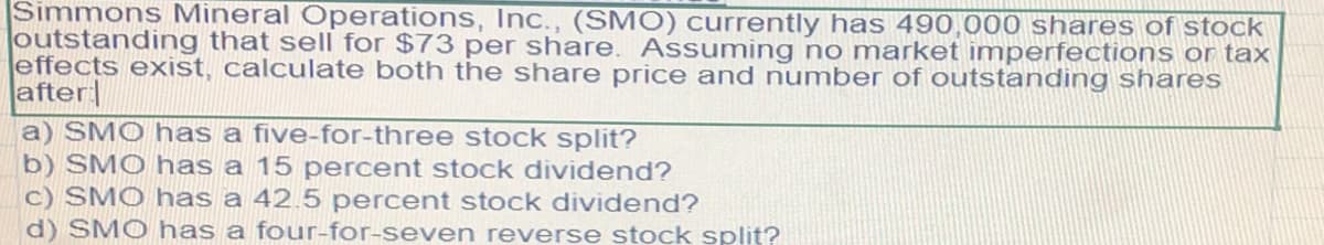 Simmons Mineral Operations, Inc., (SMO) currently has 490,000 shares of stock
outstanding that sell for $73 per share. Assuming no market imperfections or tax
effects exist, calculate both the share price and number of outstanding shares
after|
a) SMO has a five-for-three stock split?
b) SMO has a 15 percent stock dividend?
c) SMO has a 42.5 percent stock dividend?
d) SMO has a four-for-seven reverse stock spliť?
