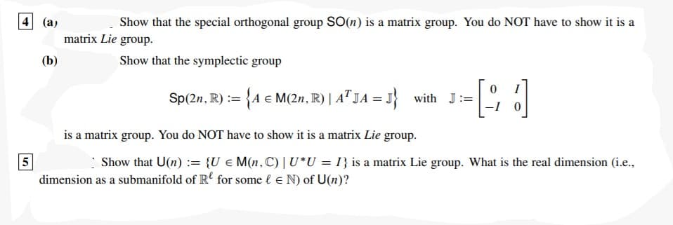 4 (a)
Show that the special orthogonal group SO(n) is a matrix group. You do NOT have to show it is a
matrix Lie group.
(b)
Show that the symplectic group
I
Sp(2n, R) := {A € M(2n, R) | A" JA = J} with J:=
-I 0
is a matrix group. You do NOT have to show it is a matrix Lie group.
5
Show that U(n) := {U € M(n,C) |U*U = I} is a matrix Lie group. What is the real dimension (i.e.,
dimension as a submanifold of R' for some l e N) of U(n)?
