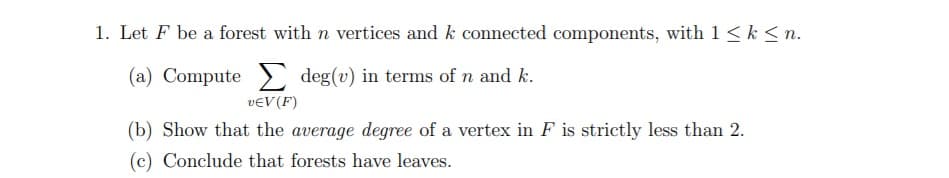 1. Let F be a forest with n vertices and k connected components, with 1<k < n.
(a) Compute> deg(v) in terms of n and k.
veV (F)
(b) Show that the average degree of a vertex in F is strictly less than 2.
(c) Conclude that forests have leaves.
