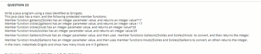 QUESTION 23
Write a Java program using a class identified as Gringots.
This Java class has a main, and the following protected member functions:
Member function galleons2Sickles has an integer parameter value, and returns an integer value*17
Member function sickles2galleons has an integer parameter value, and returns an integer value / 17
Member function sickles2nuts has an integer parameter value, and returns an integer value*29
Member function knuts2sickles has an integer parameter value, and returns an integer value/29
Member function Galleons2Knuts has an integer parameter value, and then uses member functions Galleons2Sickles and Sickles2Knuts to convert, and then returns the integer.
Member function Knuts2Galleons has an integer parameter value, and then uses member functions Knuts25sickles and Sickles2Galleons to convert, an dthen returns the integer.
In the main, instantiate Grigots and show haw many knuts are in 5 galleons
