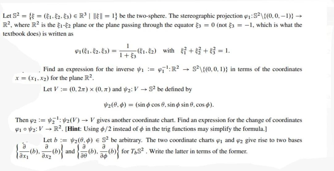 Let S2 = { = (§1. $2. $3) € R³ | || || = 1} be the two-sphere. The stereographic projection o1:S²\{(0,0, –1)} →
R?, where R2 is the §1-2 plane or the plane passing through the equator 3 = 0 (not §3 = -1, which is what the
textbook does) is written as
1
-(§1, §2) with + 3 + = 1.
1+ $3
91($1, §2, §3) =
Find an expression for the inverse V1 := 47':R?
s2\{(0, 0, 1)} in terms of the coordinates
x = (x1, x2) for the plane R2.
Let V := (0, 27) × (0, x) and ý2: V
S2 be defined by
2(0, 4) = (sin o cos 0, sin o sin 0, cos p).
Then 42 := V7:2(V) → V gives another coordinate chart. Find an expression for the change of coordinates
P1 o V2: V → R². [Hint: Using ¢/2 instead of o in the trig functions may simplify the formula.]
Let b := 2(0,4) e S² be arbitrary. The two coordinate charts 1 and 2 give rise to two bases
a
-(b),
and
(b),
(b)} for T,S² . Write the latter in terms of the former.
ax1
ax2
