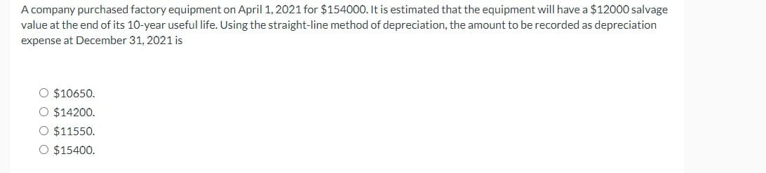 A company purchased factory equipment on April 1, 2021 for $154000. It is estimated that the equipment will have a $12000 salvage
value at the end of its 10-year useful life. Using the straight-line method of depreciation, the amount to be recorded as depreciation
expense at December 31, 2021 is
O $10650.
O $14200.
O $11550.
O $15400.