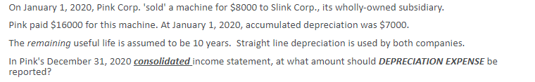 On January 1, 2020, Pink Corp. 'sold' a machine for $8000 to Slink Corp., its wholly-owned subsidiary.
Pink paid $16000 for this machine. At January 1, 2020, accumulated depreciation was $7000.
The remaining useful life is assumed to be 10 years. Straight line depreciation is used by both companies.
In Pink's December 31, 2020 consolidated income statement, at what amount should DEPRECIATION EXPENSE be
reported?