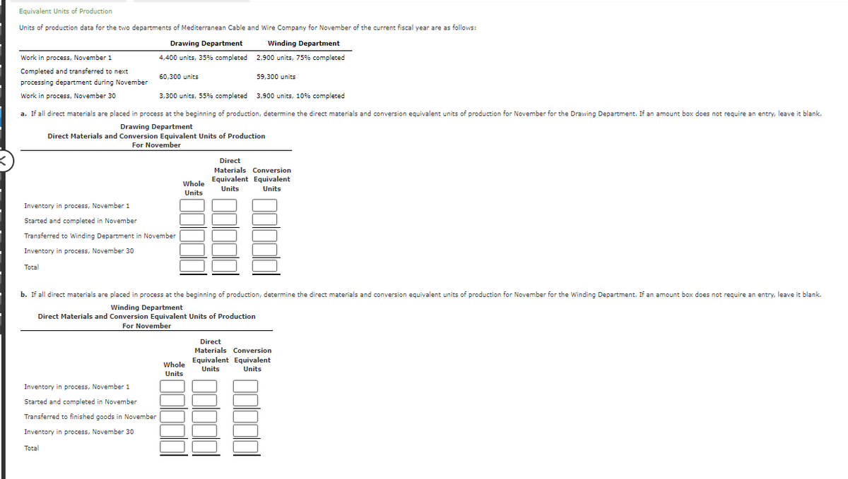 <
Equivalent Units of Production
Units of production data for the two departments of Mediterranean Cable and Wire Company for November of the current fiscal year are as follows:
Drawing Department
Winding Department
4,400 units, 35% completed
2,900 units, 75% completed
Work in process, November 1
Completed and transferred to next
processing department during November
Work in process, November 30
Inventory in process, November 1
Started and completed in November
60,300 units
3,300 units, 55% completed
3,900 units, 10% completed
a. If all direct materials are placed in process at the beginning of production, determine the direct materials and conversion equivalent units of production for November for the Drawing Department. If an amount box does not require an entry, leave it blank.
Drawing Department
Direct Materials and Conversion Equivalent Units of Production
For November
Transferred to Winding Department in November
Inventory in process, November 30
Total
Inventory in process, November 1
Started and completed in November
Transferred to finished goods in November
Inventory in process, November 30
Total
Whole
Units
59,300 units
b. If all direct materials are placed in process at the beginning of production, determine the direct materials and conversion equivalent units of production for November for the Winding Department. If an amount box does not require an entry, leave it blank.
Winding Department
Direct Materials and Conversion Equivalent Units of Production
For November
Whole
Units
Direct
Materials Conversion
Equivalent Equivalent
Units
Units
Direct
Materials Conversion
Equivalent Equivalent
Units
Units
88