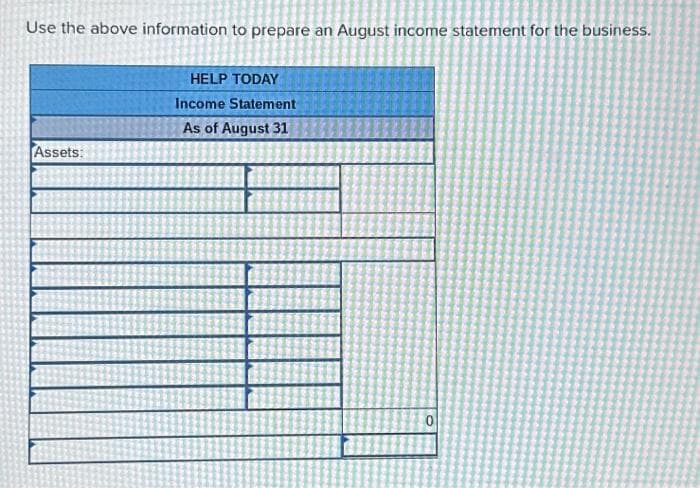 Use the above information to prepare an August income statement for the business.
Assets:
HELP TODAY
Income Statement
As of August 31
0