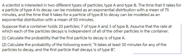 A scientist is interested in two different types of particles; type A and type B. The time that it takes for
a particle of type A to decay can be modeled as an exponential distribution with a mean of 75
minutes, and the time that it takes for a particle of type B to decay can be modeled as an
exponential distribution with a mean of 50 minutes.
Suppose that a container holds 10 particles; 7 of type A and 3 of type B. Assume that the rate at
which each of the particles decays is independent of all of the other particles in the container.
(1) Calculate the probability that the first particle to decay is of type A.
(2) Calculate the probability of the following event; "it takes at least 30 minutes for any of the
particles to decay, and the first particle that decays is of type B".
