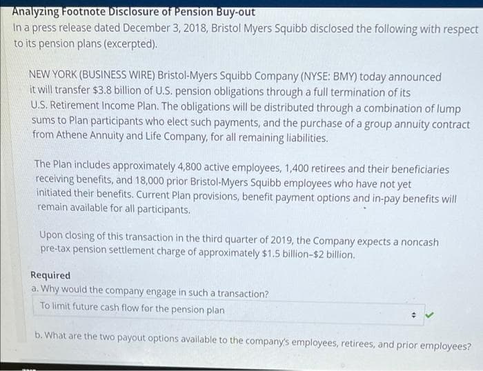 Analyzing Footnote Disclosure of Pension Buy-out
In a press release dated December 3, 2018, Bristol Myers Squibb disclosed the following with respect
to its pension plans (excerpted).
NEW YORK (BUSINESS WIRE) Bristol-Myers Squibb Company (NYSE: BMY) today announced
it will transfer $3.8 billion of U.S. pension obligations through a full termination of its
U.S. Retirement Income Plan. The obligations will be distributed through a combination of lump
sums to Plan participants who elect such payments, and the purchase of a group annuity contract
from Athene Annuity and Life Company, for all remaining liabilities.
The Plan includes approximately 4,800 active employees, 1,400 retirees and their beneficiaries
receiving benefits, and 18,000 prior Bristol-Myers Squibb employees who have not yet
initiated their benefits. Current Plan provisions, benefit payment options and in-pay benefits will
remain available for all participants.
Upon closing of this transaction in the third quarter of 2019, the Company expects a noncash
pre-tax pension settlement charge of approximately $1.5 billion-$2 billion.
Required
a. Why would the company engage in such a transaction?
To limit future cash flow for the pension plan
b. What are the two payout options available to the company's employees, retirees, and prior employees?