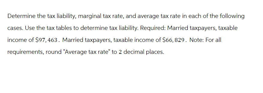 Determine the tax liability, marginal tax rate, and average tax rate in each of the following
cases. Use the tax tables to determine tax liability. Required: Married taxpayers, taxable
income of $97, 463. Married taxpayers, taxable income of $66,829. Note: For all
requirements, round "Average tax rate" to 2 decimal places.