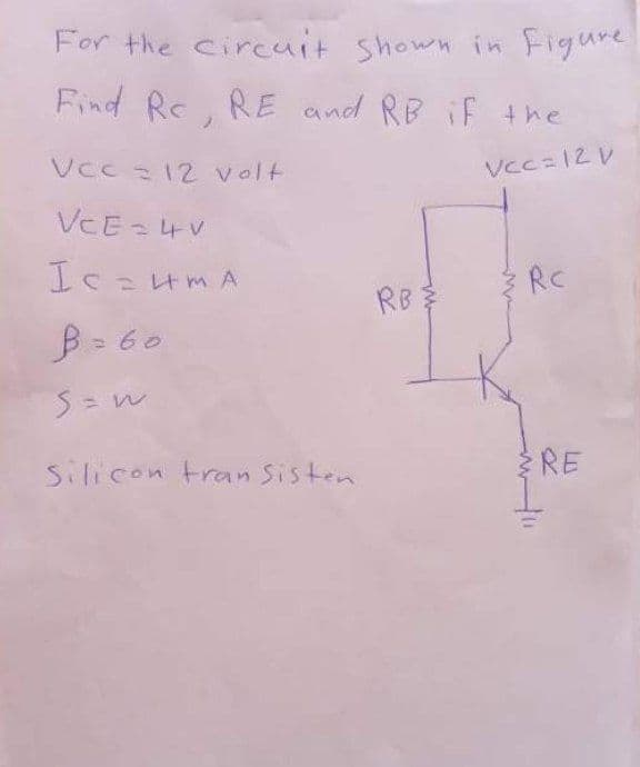 For the circuit shown in Figure
Find Rc. RE and RB iF +he
Vcc 12 volt
Vcc=12 V
VCE = 4V
Ic=HMA
RC
RB
B = 60
Silicon tran Sisten
RE
