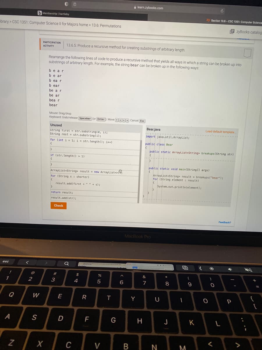 A learn.zybooks.com
b Membership | bartleby
zy Section 13.6 - CSC 1351: Computer Science
ibrary > CSC 1351: Computer Science Il for Majors home > 13.6: Permutations
E zyBooks catalog
PARTICIPATION
АСTIVITY
13.6.5: Produce a recursive method for creating substrings of arbitrary length.
Rearrange the following lines of code to produce a recursive method that yields all ways in which a string can be broken up into
substrings of arbitrary length. For example, the string bear can be broken up in the following ways:
bear
be ar
b ea r
b ear
be a r
be ar
bea r
bear
Mouse: Drag/drop
Keyboard: Grab/release Spacebar (or Enter). Move DOO Cancel Esc
Unused
Bear.java
Load default template.
String Tirst = str.substrıng(e, 1);
String rest = str.substring (i);
for (int i = 1; i< str.length(); i++)
import java.util.ArrayList;
public class Bear
public static ArrayList<String> breakups (String str)
if (str.length () > 1)
public static void main(String [] args)
ArrayList<String> result = new ArrayListo
for (Strings: shorter)
ArrayList<String> result = breakups("bear");
for (String element : result)
result.add(first + "" + s);
System.out.println(element);
return result;
result.add(str);
Check
Feedback?
MacBook Pro
esc
**
23
$
&
3
4
5
6
7
8
Q
W
E
R
Y
U
P
D
G
H
J
K
C
V
M
.. ..
V
B
