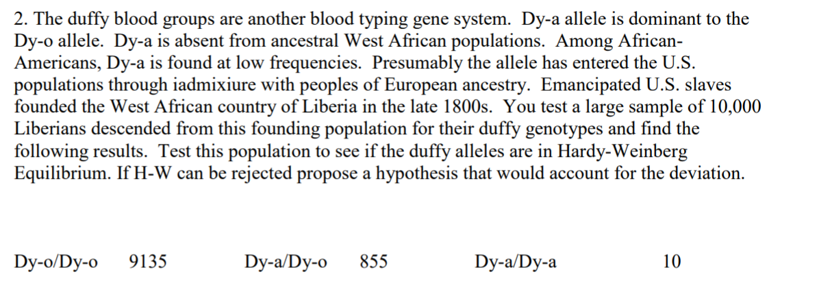 2. The duffy blood groups are another blood typing gene system. Dy-a allele is dominant to the
Dy-o allele. Dy-a is absent from ancestral West African populations. Among African-
Americans, Dy-a is found at low frequencies. Presumably the allele has entered the U.S.
populations through iadmixiure with peoples of European ancestry. Emancipated U.S. slaves
founded the West African country of Liberia in the late 1800s. You test a large sample of 10,000
Liberians descended from this founding population for their duffy genotypes and find the
following results. Test this population to see if the duffy alleles are in Hardy-Weinberg
Equilibrium. If H-W can be rejected propose a hypothesis that would account for the deviation.
Dy-o/Dy-o
9135
Dy-a/Dy-o
855
Dy-a/Dy-a
10
