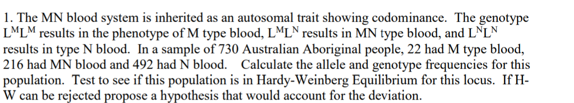 1. The MN blood system is inherited as an autosomal trait showing codominance. The genotype
LMLM results in the phenotype of M type blood, LML° results in MN type blood, and LNLN
results in type N blood. In a sample of 730 Australian Aboriginal people, 22 had M type blood,
216 had MN blood and 492 had N blood. Calculate the allele and genotype frequencies for this
population. Test to see if this population is in Hardy-Weinberg Equilibrium for this locus. If H-
W can be rejected propose a hypothesis that would account for the deviation.
