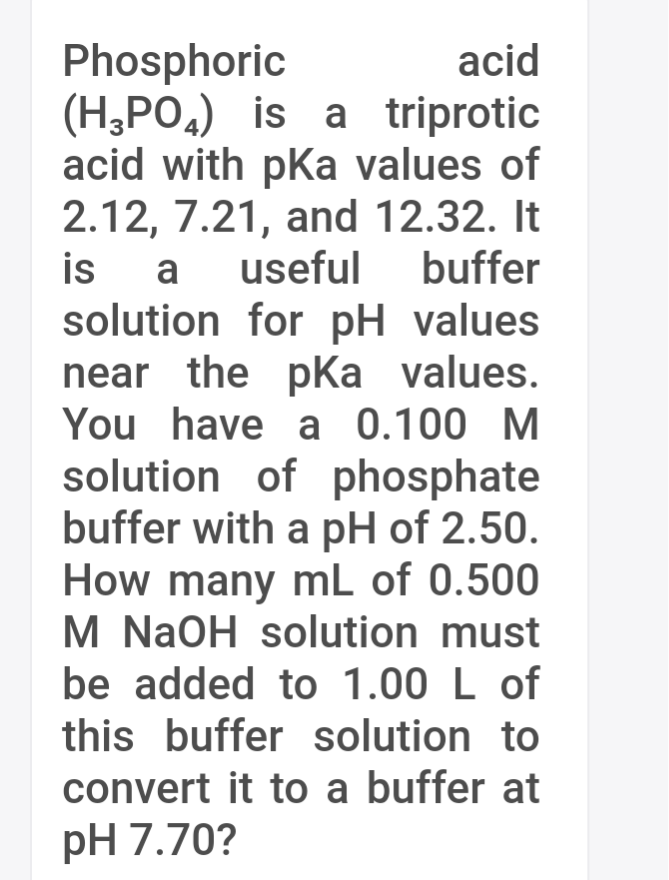 Phosphoric
(H,PO4) is a triprotic
acid with pKa values of
2.12, 7.21, and 12.32. It
is
solution for pH values
near the pka values.
You have a 0.100 M
acid
a
useful
buffer
solution of phosphate
buffer with a pH of 2.50.
How many mL of 0.500
M NaOH solution must
be added to 1.00 L of
this buffer solution to
convert it to a buffer at
pH 7.70?
