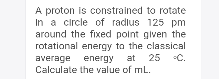 A proton is constrained to rotate
in a circle of radius 125 pm
around the fixed point given the
rotational energy to the classical
°C.
at
25
average energy
Calculate the value of mL.
