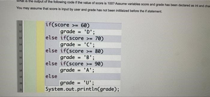 What is the output of the following code if the value of score is 100? Assume variables score and grade has been declared as int and cha
You may assume that score is input by user and grade has not been initilaized before the if statement.
11
if(score >= 60)
grade = 'D';
else if(score >= 70)
%3D
15
grade = 'C';
else if(score >= 80)
grade
else if(score >= 90)
grade = 'A';
"B';
%3D
else
grade = 'U';
System.out.println(grade);
%3D
