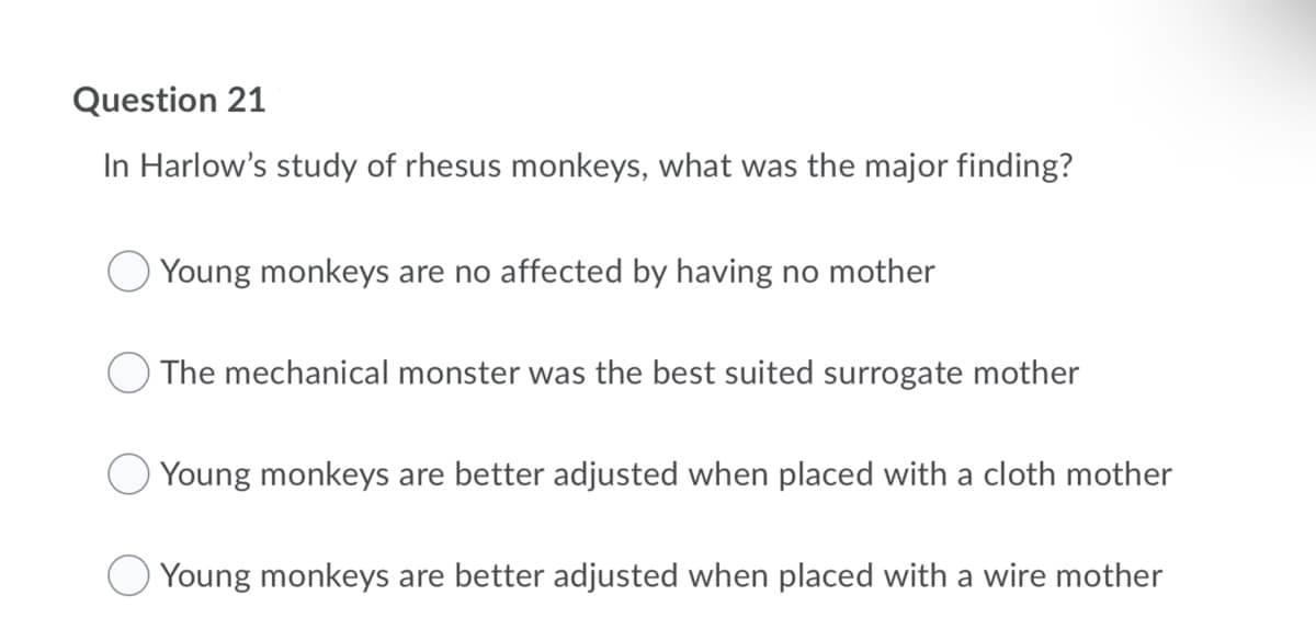 Question 21
In Harlow's study of rhesus monkeys, what was the major finding?
Young monkeys are no affected by having no mother
The mechanical monster was the best suited surrogate mother
Young monkeys are better adjusted when placed with a cloth mother
Young monkeys are better adjusted when placed with a wire mother
