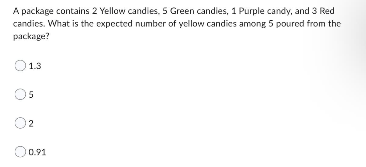A package contains 2 Yellow candies, 5 Green candies, 1 Purple candy, and 3 Red
candies. What is the expected number of yellow candies among 5 poured from the
package?
1.3
5
2
0.91