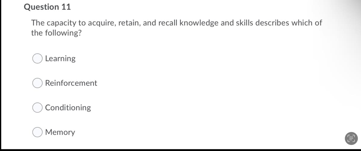 Question 11
The capacity to acquire, retain, and recall knowledge and skills describes which of
the following?
O Learning
Reinforcement
Conditioning
Memory
