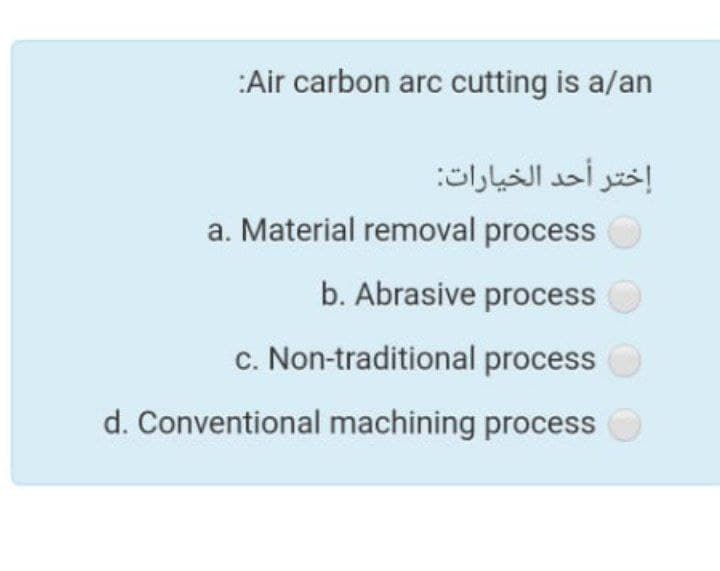 :Air carbon arc cutting is a/an
إختر أحد الخيارات
a. Material removal process
b. Abrasive process
c. Non-traditional process
d. Conventional machining process
