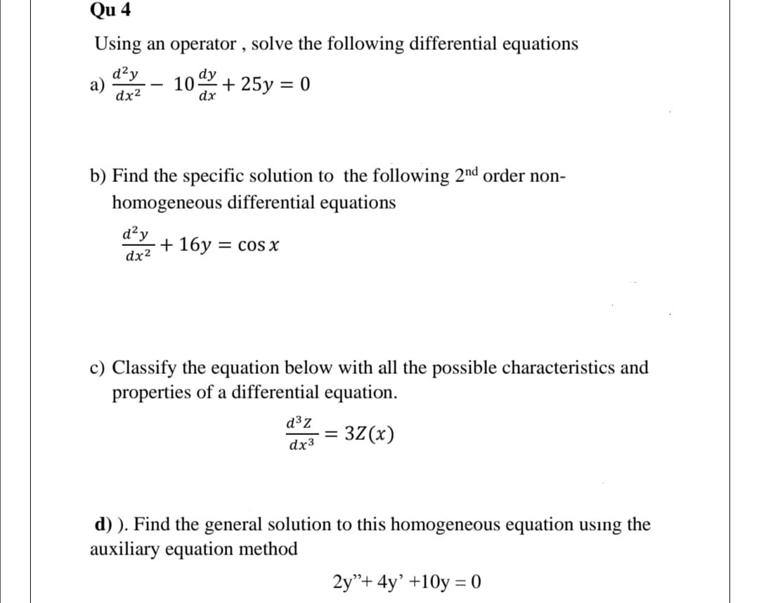 Qu 4
Using an operator , solve the following differential equations
d²y
dy
10
dx
+ 25y = 0
dx2
b) Find the specific solution to the following 2nd order non-
homogeneous differential equations
d²y
+ 16y = cos x
dx2
c) Classify the equation below with all the possible characteristics and
properties of a differential equation.
d³z
3Z(x)
dx3
d) ). Find the general solution to this homogeneous equation using the
auxiliary equation method
2y"+ 4y' +10y = 0
