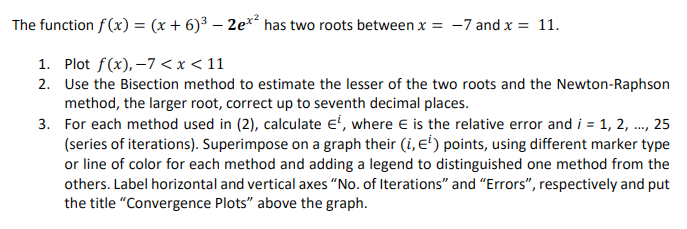 The function f(x) = (x+6)³ - 2ex² has two roots between x = -7 and x = 11.
1. Plot f(x), -7 < x < 11
2. Use the Bisection method to estimate the lesser of the two roots and the Newton-Raphson
method, the larger root, correct up to seventh decimal places.
3.
For each method used in (2), calculate E¹, where is the relative error and i = 1, 2, ..., 25
(series of iterations). Superimpose on a graph their (i, E¹) points, using different marker type
or line of color for each method and adding a legend to distinguished one method from the
others. Label horizontal and vertical axes "No. of Iterations" and "Errors", respectively and put
the title "Convergence Plots" above the graph.