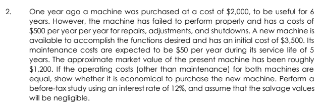 2.
One year ago a machine was purchased at a cost of $2,000, to be useful for 6
years. However, the machine has failed to perform properly and has a costs of
$500 per year per year for repairs, adjustments, and shutdowns. A new machine is
available to accomplish the functions desired and has an initial cost of $3,500. Its
maintenance costs are expected to be $50 per year during its service life of 5
years. The approximate market value of the present machine has been roughly
$1,200. If the operating costs (other than maintenance) for both machines are
equal, show whether it is economical to purchase the new machine. Perform a
before-tax study using an interest rate of 12%, and assume that the salvage values
will be negligible.
