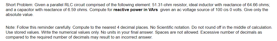 Short Problem: Given a parallel RLC circuit comprised of the following element: 51.31-ohm resistor, ideal inductor with reactance of 64.66 ohms;
and a capacitor with reactance of 6.59 ohms. Compute for reactive power in VArs given an ac voltage source of 100 cis 0 volts. Give only the
absolute value.
Note: Follow this reminder carefully. Compute to the nearest 4 decimal places. No Scientific notation. Do not round off in the middle of calculation.
Use stored values. Write the numerical values only. No units in your final answer. Spaces are not allowed. Excessive number of decimals as
compared to the required number of decimals may result to an incorrect answer.
