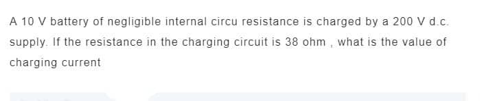 A 10 V battery of negligible internal circu resistance is charged by a 200 V d.c.
supply. If the resistance in the charging circuit is 38 ohm, what is the value of
charging current
