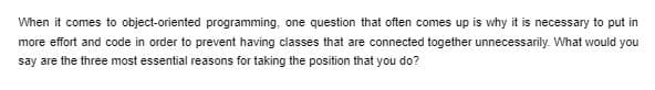 When it comes to object-oriented programming, one question that often comes up is why it is necessary to put in
more effort and code in order to prevent having classes that are connected together unnecessarily. What would you
say are the three most essential reasons for taking the position that you do?
