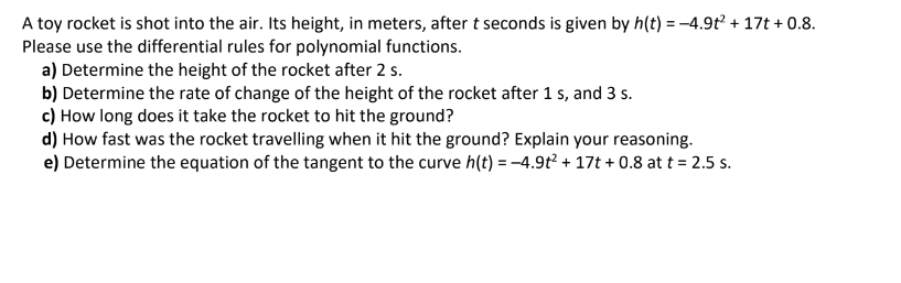 A toy rocket is shot into the air. Its height, in meters, after t seconds is given by h(t) = -4.9t² + 17t +0.8.
Please use the differential rules for polynomial functions.
a) Determine the height of the rocket after 2 s.
b) Determine the rate of change of the height of the rocket after 1 s, and 3 s.
c) How long does it take the rocket to hit the ground?
d) How fast was the rocket travelling when it hit the ground? Explain your reasoning.
e) Determine the equation of the tangent to the curve h(t) = -4.9t² + 17t + 0.8 at t = 2.5 s.
