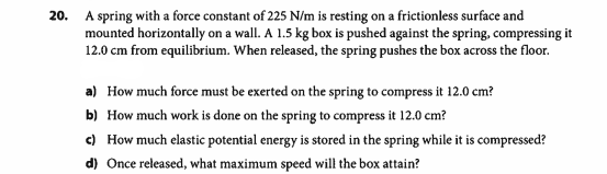 20. A spring with a force constant of 225 N/m is resting on a frictionless surface and
mounted horizontally on a wall. A 1.5 kg box is pushed against the spring, compressing it
12.0 cm from equilibrium. When released, the spring pushes the box across the floor.
a) How much force must be exerted on the spring to compress it 12.0 cm?
b) How much work is done on the spring to compress it 12.0 cm?
c) How much elastic potential energy is stored in the spring while it is compressed?
d) Once released, what maximum speed will the box attain?