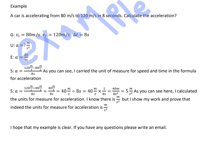 Example
A car is accelerating from 80 m/s to 120 m/s in 8 seconds. Calculate the acceleration?
G: v₁ = 80m/s vf = 120m/s At = 8s
U: a =?
21
E: a = 5
120-80
S
m
S: a =
8s
for acceleration
As you can see, I carried the unit of measure for speed and time in the formula
S: a =
120-80m
8s
the units for measure for acceleration. I know there is
8s²
m
40™
= 40 = 40÷8s = 40 × ² =
8s
m
indeed the units for measure for acceleration is
40m
m
=
= 5 As you can see here, I calculated
but I show my work and prove that
I hope that my example is clear. If you have any questions please write an email.