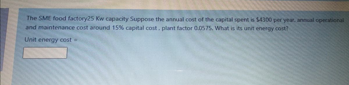 The SME food factory25 Kw capacity Suppose the annual cost of the capital spent is $4300 per year. annual operational
and maintenance cost around 15% capital cost, plant factor 0.0575. What is its unit energy cost?
Unit energy cost =
