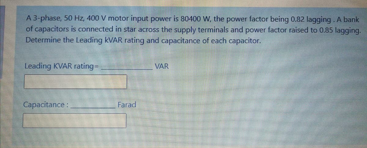 A 3-phase, 50 Hz, 400 V motor input power is 80400 W, the power factor being 0.82 lagging. A bank
of capacitors is connected in star across the supply terminals and power factor raised to 0.85 lagging.
Determine the Leading KVAR rating and capacitance of each capacitor.
Leading KVAR rating-
VAR
Capacitance:
Farad

