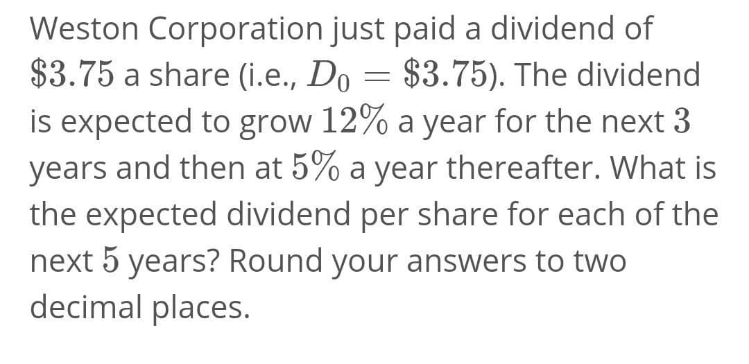 Weston Corporation just paid a dividend of
$3.75 a share (i.e., Do = $3.75). The dividend
is expected to grow 12% a year for the next 3
years and then at 5% a year thereafter. What is
the expected dividend per share for each of the
next 5 years? Round your answers to two
decimal places.
