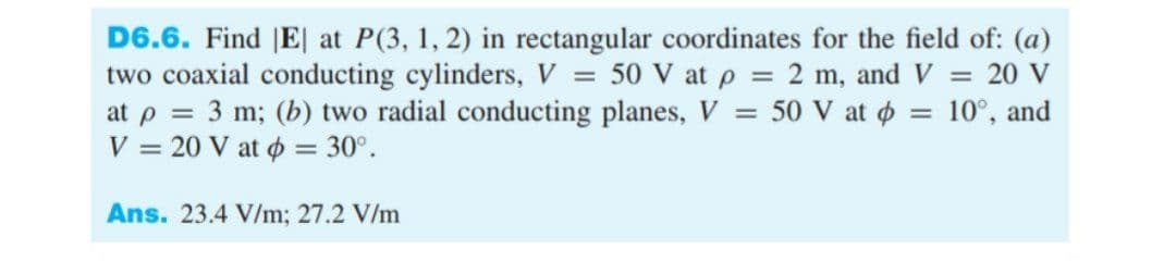 D6.6. Find |E| at P(3, 1, 2) in rectangular coordinates for the field of: (a)
two coaxial conducting cylinders, V = 50 V at p = 2 m, and V = 20 V
at p = 3 m; (b) two radial conducting planes, V = 50 V at o = 10°, and
V = 20 V at ø = 30°.
Ans. 23.4 V/m; 27.2 V/m
