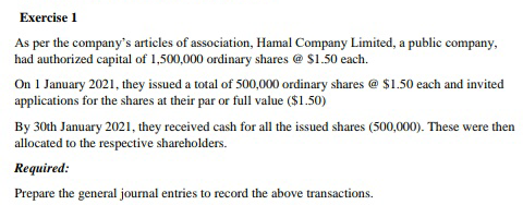 Exercise 1
As per the company's articles of association, Hamal Company Limited, a public company,
had authorized capital of 1,500,000 ordinary shares @ $1.50 each.
On 1 January 2021, they issued a total of 500,000 ordinary shares @ $1.50 each and invited
applications for the shares at their par or full value ($1.50)
By 30th January 2021, they received cash for all the issued shares (500,000). These were then
allocated to the respective shareholders.
Required:
Prepare the general journal entries to record the above transactions.