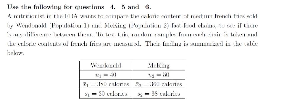 Use the following for questions 4, 5 and 6.
A nutritionist in the FDA wants to compare the caloric content of medium french fries sold
by Wendonald (Population 1) and McKing (Population 2) fast-food chains, to see if there
is any difference between them. To test this, random samples from each chain is taken and
the caloric contents of french fries are measured. Their finding is summarized in the table
below.
Wendonald
McKing
n1 = 40
*1 = 380 calories
n2 = 50
%3D
360 calories
s1 = 30 calories
S2
38 calories
