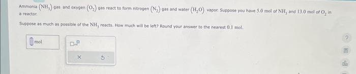 Ammonia (NH,) gas and oxygen (O₂) gas react to form nitrogen (N₂) gas and water
a reactor.
Suppose as much as possible of the NH, reacts. How much will be left? Round your answer to the nearest 0.1 mol.
mol
0.9
X
(H₂O) vapor. Suppose you have 5.0 mol of NH, and 13.0 mol of O, in
da