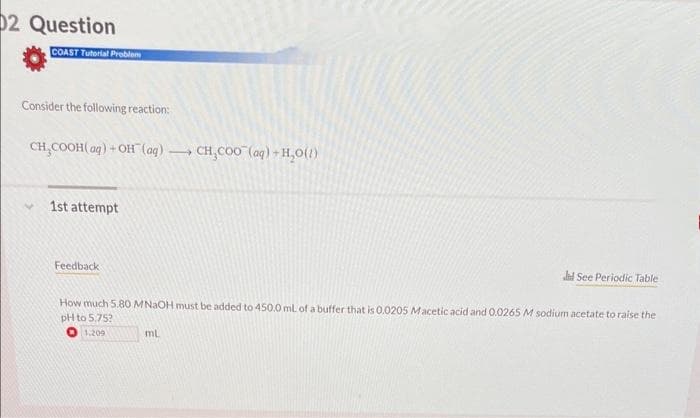 02 Question
COAST Tutorial Problem
Consider the following reaction:
CH₂COOH(aq) +OH(aq) 0
4
1st attempt
Feedback
CH₂COO (aq) + H₂O(1)
mL
d See Periodic Table
How much 5.80 MNaOH must be added to 450.0 mL of a buffer that is 0.0205 Macetic acid and 0.0265 M sodium acetate to raise the
pH to 5.75?
1.209