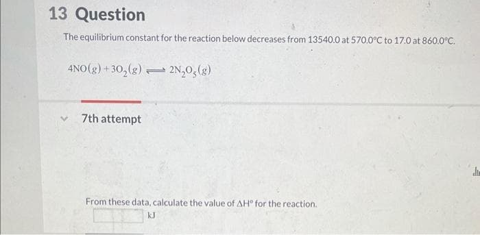 13 Question
The equilibrium constant for the reaction below decreases from 13540.0 at 570.0°C to 17.0 at 860.0°C.
4NO(g) +30₂(g) 2N₂O(g)
7th attempt
→
From these data, calculate the value of AH° for the reaction.
kJ