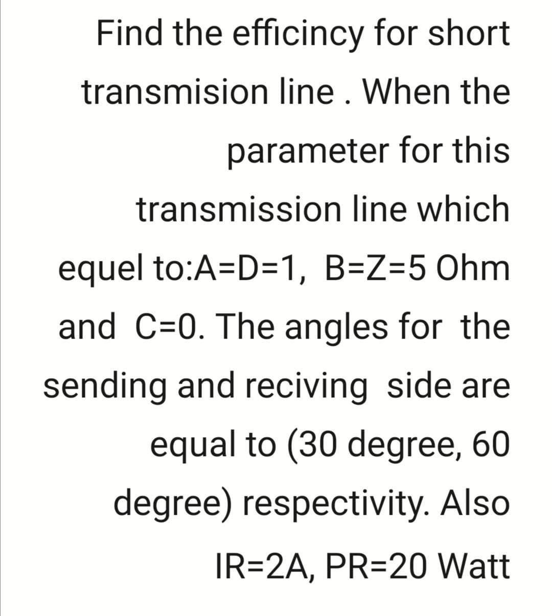Find the efficincy for short
transmision line. When the
parameter for this
transmission line which
equel to:A=D=1, B=Z=5 Ohm
and C=0. The angles for the
sending and reciving side are
equal to (30 degree, 60
degree) respectivity. Also
IR=2A, PR=20 Watt