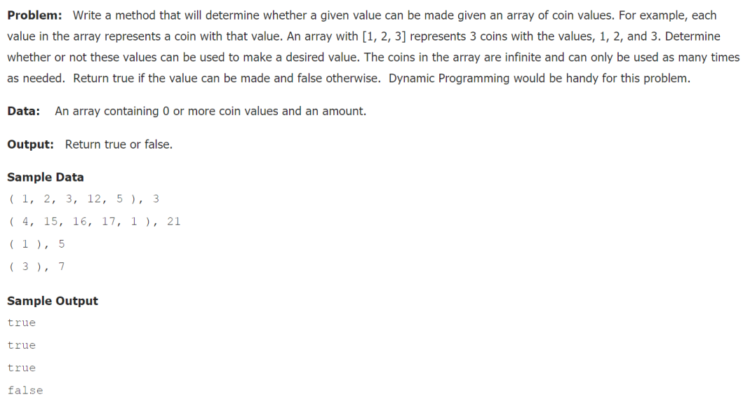 Problem: Write a method that will determine whether a given value can be made given an array of coin values. For example, each
value in the array represents a coin with that value. An array with [1, 2, 3] represents 3 coins with the values, 1, 2, and 3. Determine
whether or not these values can be used to make a desired value. The coins in the array are infinite and can only be used as many times
as needed. Return true if the value can be made and false otherwise. Dynamic Programming would be handy for this problem.
Data:
An array containing 0 or more coin values and an amount.
Output: Return true or false.
Sample Data
( 1, 2, 3, 12, 5 ), 3
( 4, 15, 16, 17, 1 ), 21
( 1 ), 5
( 3 ), 7
Sample Output
true
true
true
false
