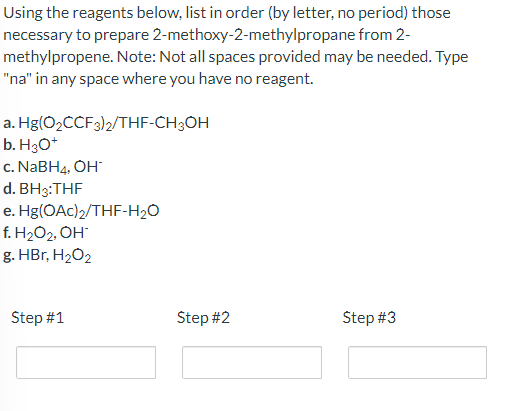 Using the reagents below, list in order (by letter, no period) those
2-methoxy-2-methylpropane from 2-
necessary to prepare
methylpropene. Note: Not all spaces provided may be needed. Type
"na" in any space where you have no reagent.
a. Hg(O₂CCF 3)2/THF-CH3OH
b. H3O+
c. NaBH4, OH*
d.
BH3:THF
e.
f. H₂O₂, OH-
g. HBr, H₂O2
Hg(OAc)2/THF-H₂O
Step #1
Step #2
Step #3