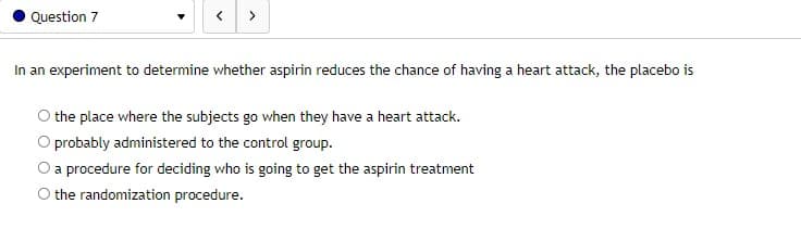 Question 7
In an experiment to determine whether aspirin reduces the chance of having a heart attack, the placebo is
the place where the subjects go when they have a heart attack.
O probably administered to the control group.
O a procedure for deciding who is going to get the aspirin treatment
O the randomization procedure.
