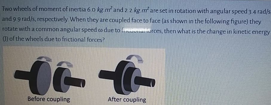 Two wheels of moment of inertia 6 o kg mand 2.2 kg m² are set in rotation with angular speed 3.4 rad/s
and 9 9 rad/s, respectively When they are coupled face to face (as shown in the following figure) they
rotate with a common angular speed o due to fcuonal forces, then what is the change in kinetic energy
0) of the wheels due to frictional forces?
Before coupling
After counling
