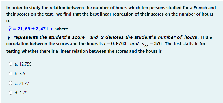 In order to study the relation between the number of hours which ten persons studied for a French and
their scores on the test, we find that the best linear regression of their scores on the number of hours
is:
ý = 21.69 + 3.471 x where
y represents the student's score and x denotes the student's number of hours. If the
correlation between the scores and the hours is r= 0.9763 and s = 376. The test statistic for
testing whether there is a linear relation between the scores and the hours is
O a. 12.759
b. 3.6
O c. 21.27
O d. 1.79
